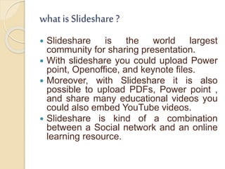 what is Slideshare ?
 Slideshare is the world largest
community for sharing presentation.
 With slideshare you could upload Power
point, Openoffice, and keynote files.
 Moreover, with Slideshare it is also
possible to upload PDFs, Power point ,
and share many educational videos you
could also embed YouTube videos.
 Slideshare is kind of a combination
between a Social network and an online
learning resource.
 