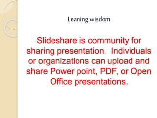Leaning wisdom
Slideshare is community for
sharing presentation. Individuals
or organizations can upload and
share Power point, PDF, or Open
Office presentations.
 