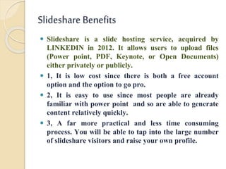 Slideshare Benefits
 Slideshare is a slide hosting service, acquired by
LINKEDIN in 2012. It allows users to upload files
(Power point, PDF, Keynote, or Open Documents)
either privately or publicly.
 1, It is low cost since there is both a free account
option and the option to go pro.
 2, It is easy to use since most people are already
familiar with power point and so are able to generate
content relatively quickly.
 3, A far more practical and less time consuming
process. You will be able to tap into the large number
of slideshare visitors and raise your own profile.
 