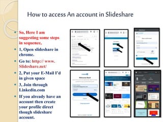 Howto accessAn account in Slideshare
 So, Here I am
suggesting some steps
in sequence,
 1, Open slideshare in
chrome.
 Go to: http:// www.
Slideshare.net/
 2, Put your E-Mail I’d
in given space
 3, Join through
Linkedin.com
 If you already have an
account then create
your profile direct
though slideshare
account.
 