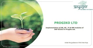 PROGIKO LTD
Implementation of HR, SD , FI & MM modules of
SAP ECC6.0 in Progiko Ltd.
'PROGIKO - Your Health is our Concern'
Under the guidance of: Mr.Vivek Arya
 