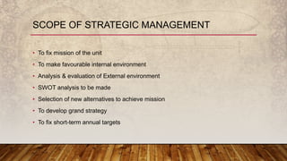 SCOPE OF STRATEGIC MANAGEMENT
• To fix mission of the unit
• To make favourable internal environment
• Analysis & evaluation of External environment
• SWOT analysis to be made
• Selection of new alternatives to achieve mission
• To develop grand strategy
• To fix short-term annual targets
 