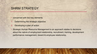 SHRM STRATEGY
• concerned with two key elements
1. Determining the strategic objective
2. Developing a plan of action
• Strategic Human Resource Management is an approach relates to decisions
about the nature of employment relationship, recruitment, training, development
performance management, reward & employee relationship,
 