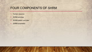 FOUR COMPONENTS OF SHRM
1. Human resource
2. SHRM activities
3. SHRM pattern and plan
4. SHRM purposeful
 