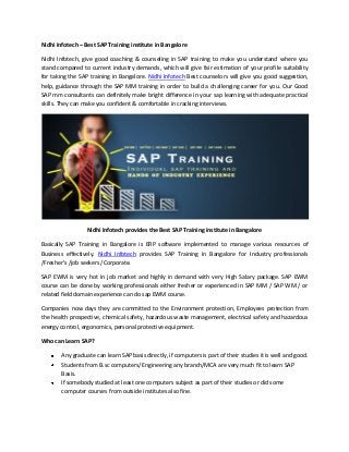 Nidhi Infotech – Best SAP Training institute in Bangalore
Nidhi Infotech, give good coaching & counseling in SAP training to make you understand where you
stand compared to current industry demands, which will give fair estimation of your profile suitability
for taking the SAP training in Bangalore. Nidhi Infotech Best counselors will give you good suggestion,
help, guidance through the SAP MM training in order to build a challenging career for you. Our Good
SAP mm consultants can definitely make bright difference in your sap learning with adequate practical
skills. They can make you confident & comfortable in cracking interviews.

Nidhi Infotech provides the Best SAP Training institute in Bangalore
Basically SAP Training in Bangalore is ERP software implemented to manage various resources of
Business effectively. Nidhi Infotech provides SAP Training in Bangalore for Industry professionals
/Fresher’s /job seekers /Corporate.
SAP EWM is very hot in job market and highly in demand with very High Salary package. SAP EWM
course can be done by working professionals either fresher or experienced in SAP MM / SAP WM / or
related field domain experience can do sap EWM course.
Companies now days they are committed to the Environment protection, Employees protection from
the health prospective, chemical safety, hazardous waste management, electrical safety and hazardous
energy control, ergonomics, personal protective equipment.
Who can Learn SAP?
Any graduate can learn SAP basis directly, if computers is part of their studies it is well and good.
Students from B.sc computers/ Engineering any branch/MCA are very much fit to learn SAP
Basis.
If somebody studied at least one computers subject as part of their studies or did some
computer courses from outside institutes also fine.

 