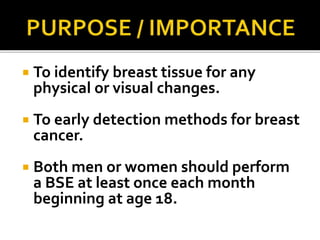  To identify breast tissue for any
physical or visual changes.
 To early detection methods for breast
cancer.
 Both men or women should perform
a BSE at least once each month
beginning at age 18.
 