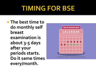  The best time to
do monthly self
breast
examination is
about 3-5 days
after your
periods starts.
Do it same times
every/month.
 