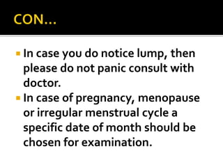  In case you do notice lump, then
please do not panic consult with
doctor.
 In case of pregnancy, menopause
or irregular menstrual cycle a
specific date of month should be
chosen for examination.
 