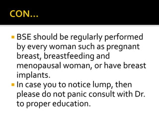  BSE should be regularly performed
by every woman such as pregnant
breast, breastfeeding and
menopausal woman, or have breast
implants.
 In case you to notice lump, then
please do not panic consult with Dr.
to proper education.
 