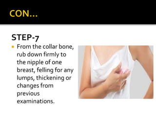 STEP-7
 From the collar bone,
rub down firmly to
the nipple of one
breast, felling for any
lumps, thickening or
changes from
previous
examinations.
 