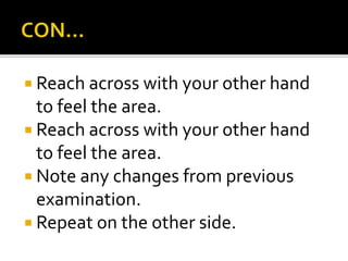  Reach across with your other hand
to feel the area.
 Reach across with your other hand
to feel the area.
 Note any changes from previous
examination.
 Repeat on the other side.
 