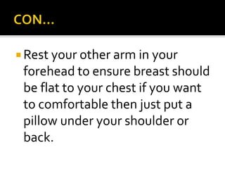  Rest your other arm in your
forehead to ensure breast should
be flat to your chest if you want
to comfortable then just put a
pillow under your shoulder or
back.
 