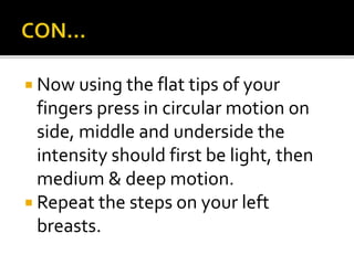  Now using the flat tips of your
fingers press in circular motion on
side, middle and underside the
intensity should first be light, then
medium & deep motion.
 Repeat the steps on your left
breasts.
 