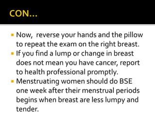  Now, reverse your hands and the pillow
to repeat the exam on the right breast.
 If you find a lump or change in breast
does not mean you have cancer, report
to health professional promptly.
 Menstruating women should do BSE
one week after their menstrual periods
begins when breast are less lumpy and
tender.
 