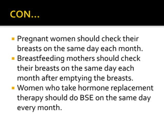  Pregnant women should check their
breasts on the same day each month.
 Breastfeeding mothers should check
their breasts on the same day each
month after emptying the breasts.
 Women who take hormone replacement
therapy should do BSE on the same day
every month.
 