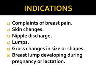 1) Complaints of breast pain.
2) Skin changes.
3) Nipple discharge.
4) Lumps.
5) Gross changes in size or shapes.
6) Breast lump developing during
pregnancy or lactation.
 