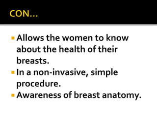  Allows the women to know
about the health of their
breasts.
 In a non-invasive, simple
procedure.
 Awareness of breast anatomy.
 