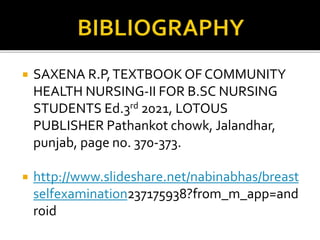  SAXENA R.P,TEXTBOOK OF COMMUNITY
HEALTH NURSING-II FOR B.SC NURSING
STUDENTS Ed.3rd 2021, LOTOUS
PUBLISHER Pathankot chowk, Jalandhar,
punjab, page no. 370-373.
 http://www.slideshare.net/nabinabhas/breast
selfexamination237175938?from_m_app=and
roid
 