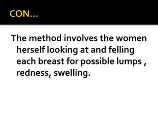 The method involves the women
herself looking at and felling
each breast for possible lumps ,
redness, swelling.
 