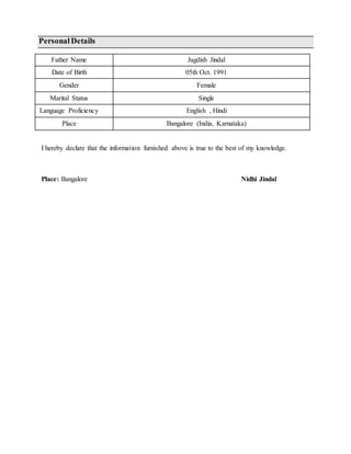 PersonalDetails
Father Name Jagdish Jindal
Date of Birth 05th Oct. 1991
Gender Female
Marital Status Single
Language Proficiency English , Hindi
Place Bangalore (India, Karnataka)
I hereby declare that the information furnished above is true to the best of my knowledge.
Place: Bangalore Nidhi Jindal
 