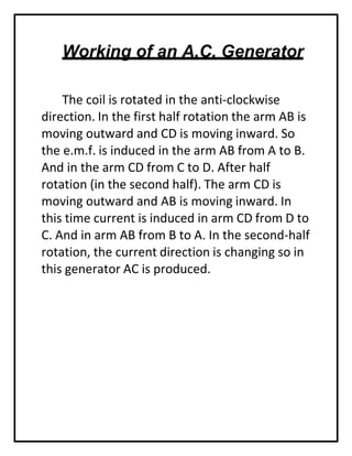Working of an A.C. Generator
The coil is rotated in the anti-clockwise
direction. In the first half rotation the arm AB is
moving outward and CD is moving inward. So
the e.m.f. is induced in the arm AB from A to B.
And in the arm CD from C to D. After half
rotation (in the second half). The arm CD is
moving outward and AB is moving inward. In
this time current is induced in arm CD from D to
C. And in arm AB from B to A. In the second-half
rotation, the current direction is changing so in
this generator AC is produced.
 
