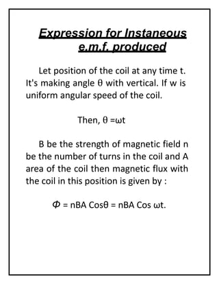 Expression for Instaneous
e.m.f. produced
Let position of the coil at any time t.
It's making angle θ with vertical. If w is
uniform angular speed of the coil.
Then, θ =ωt
B be the strength of magnetic field n
be the number of turns in the coil and A
area of the coil then magnetic flux with
the coil in this position is given by :
Φ = nBA Cosθ = nBA Cos ωt.
 