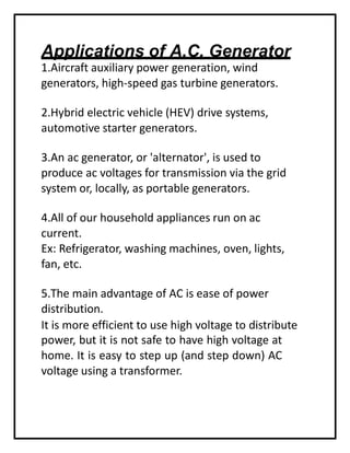 Applications of A.C. Generator
1.Aircraft auxiliary power generation, wind
generators, high-speed gas turbine generators.
2.Hybrid electric vehicle (HEV) drive systems,
automotive starter generators.
3.An ac generator, or 'alternator', is used to
produce ac voltages for transmission via the grid
system or, locally, as portable generators.
4.All of our household appliances run on ac
current.
Ex: Refrigerator, washing machines, oven, lights,
fan, etc.
5.The main advantage of AC is ease of power
distribution.
It is more efficient to use high voltage to distribute
power, but it is not safe to have high voltage at
home. It is easy to step up (and step down) AC
voltage using a transformer.
 