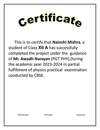 This is to certify that Nainshi Mishra, a
student of Class XII A has successfully
completed the project under the guidance
of Mr. Awadh Narayan (PGT PHY),During
the academic year 2023-2024 in partial
fulfillment of physics practical examination
conducted by CBSE.
Sub.Teacher Principal Examiner
 