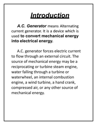 Introduction
A.C. Generator means Alternating
current generator. It is a device which is
used to convert mechanical energy
into electrical energy.
A.C. generator forces electric current
to flow through an external circuit. The
source of mechanical energy may be a
reciprocating or turbine steam engine,
water falling through a turbine or
waterwheel, an internal combustion
engine, a wind turbine, a hand crank,
compressed air, or any other source of
mechanical energy.
 