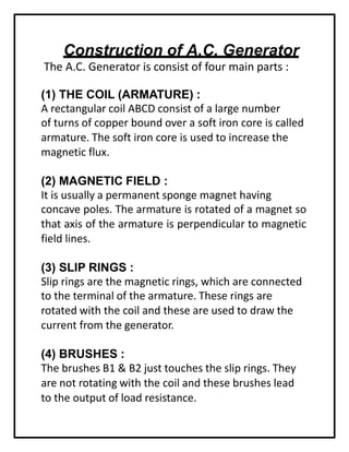 Construction of A.C. Generator
The A.C. Generator is consist of four main parts :
(1) THE COIL (ARMATURE) :
A rectangular coil ABCD consist of a large number
of turns of copper bound over a soft iron core is called
armature. The soft iron core is used to increase the
magnetic flux.
(2) MAGNETIC FIELD :
It is usually a permanent sponge magnet having
concave poles. The armature is rotated of a magnet so
that axis of the armature is perpendicular to magnetic
field lines.
(3) SLIP RINGS :
Slip rings are the magnetic rings, which are connected
to the terminal of the armature. These rings are
rotated with the coil and these are used to draw the
current from the generator.
(4) BRUSHES :
The brushes B1 & B2 just touches the slip rings. They
are not rotating with the coil and these brushes lead
to the output of load resistance.
 