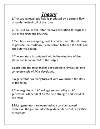 Theory
1.The strong magnetic field is produced by a current flow
through the field coil of the rotor.
2.The field coil in the rotor receives excitation through the
use of slip rings and brushes.
3.Two brushes are spring-held in contact with the slip rings
to provide the continuous connection between the field coil
and external circuit.
4.The armature is contained within the windings of the
stator and is connected to the output.
5.Each time the rotor makes one complete revolution, one
complete cycle of AC is developed.
6.A generator has many turns of wire wound into the slots
of the rotor.
7.The magnitude of AC voltage generated by an AC
generator is dependent on the field strength and speed of
the rotor.
8.Most generators are operated at a constant speed;
therefore, the generated voltage depends on field excitation
or strength.
 