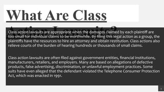 What Are Class
Action Lawsuits?Class action lawsuits are appropriate when the damages claimed by each plaintiﬀ are
too small for individual claims to be worthwhile. By ﬁling this legal action as a group, the
plaintiﬀs have the resources to hire an attorney and obtain restitution. Class actions also
relieve courts of the burden of hearing hundreds or thousands of small claims.
Class action lawsuits are often ﬁled against government entities, ﬁnancial institutions,
manufacturers, retailers, and employers. Many are based on allegations of defective
products, false advertising, discrimination, or unlawful employment practices. Some
suits have even alleged that the defendant violated the Telephone Consumer Protection
Act, which was enacted in 1991.
3
 