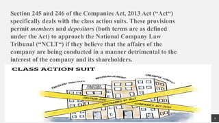 6
Section 245 and 246 of the Companies Act, 2013 Act (“Act“)
specifically deals with the class action suits. These provisions
permit members and depositors (both terms are as defined
under the Act) to approach the National Company Law
Tribunal (“NCLT“) if they believe that the affairs of the
company are being conducted in a manner detrimental to the
interest of the company and its shareholders.
 