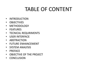 TABLE OF CONTENT
• INTRODUCTION
• OBJECTIVES
• METHODOLOGY
• FEATURES
• TECNICAL REQURIMENTS
• USER INTERFACE
• ABSTRACTION
• FUTURE ENHANCEMENT
• SYSTEM ANALYSIS
• PREFACE
• OBJECTIVE OF THE PROJECT
• CONCLUSION
 