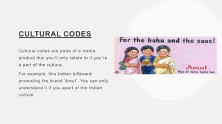 CULTURAL CODES
Cultural codes are parts of a media
product that you’ll only relate to if you’re
a part of the culture.
For example, this Indian billboard
promoting the brand ‘Amul’. You can only
understand it if you apart of the Indian
culture.
 