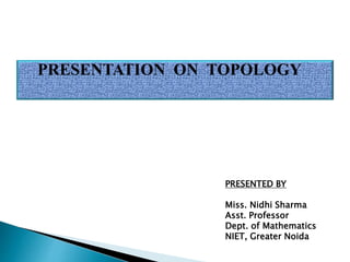 PRESENTATION ON TOPOLOGY
PRESENTED BY
Miss. Nidhi Sharma
Asst. Professor
Dept. of Mathematics
NIET, Greater Noida
 