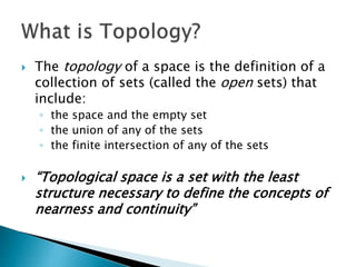  The topology of a space is the definition of a
collection of sets (called the open sets) that
include:
◦ the space and the empty set
◦ the union of any of the sets
◦ the finite intersection of any of the sets
 “Topological space is a set with the least
structure necessary to define the concepts of
nearness and continuity”
 