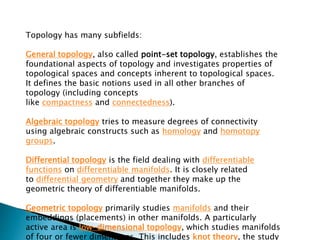 Topology has many subfields:
General topology, also called point-set topology, establishes the
foundational aspects of topology and investigates properties of
topological spaces and concepts inherent to topological spaces.
It defines the basic notions used in all other branches of
topology (including concepts
like compactness and connectedness).
Algebraic topology tries to measure degrees of connectivity
using algebraic constructs such as homology and homotopy
groups.
Differential topology is the field dealing with differentiable
functions on differentiable manifolds. It is closely related
to differential geometry and together they make up the
geometric theory of differentiable manifolds.
Geometric topology primarily studies manifolds and their
embeddings (placements) in other manifolds. A particularly
active area is low-dimensional topology, which studies manifolds
of four or fewer dimensions. This includes knot theory, the study
 
