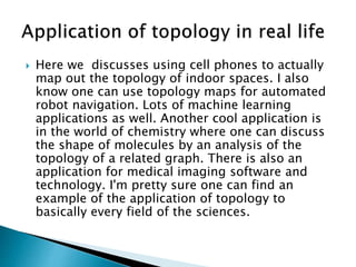  Here we discusses using cell phones to actually
map out the topology of indoor spaces. I also
know one can use topology maps for automated
robot navigation. Lots of machine learning
applications as well. Another cool application is
in the world of chemistry where one can discuss
the shape of molecules by an analysis of the
topology of a related graph. There is also an
application for medical imaging software and
technology. I'm pretty sure one can find an
example of the application of topology to
basically every field of the sciences.
 