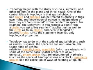  Topology began with the study of curves, surfaces, and
other objects in the plane and three-space. One of the
central ideas in topology is that spatial objects
like circles and spheres can be treated as objects in their
own right, and knowledge of objects is independent of
how they are "represented" or "embedded" in space. For
example, the statement "if you remove a point from
a circle, you get a line segment" applies just as well to
the circle as to an ellipse, and even to tangled or
knotted circles, since the statement involves only
topological properties.
 Topology has to do with the study of spatial objects such
as curves, surfaces, the space we call our universe, the
space-time of general
relativity, fractals,knots, manifolds (which are objects with
some of the same basic spatial properties as our
universe), phase spaces that are encountered in physics
(such as the space of hand-positions of a clock), symmetry
groups like the collection of ways of rotating a top, etc.
 