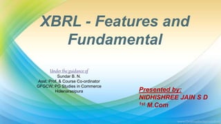 XBRL - Features and
Fundamental
Presented by:
NIDHISHREE JAIN S D
1st M.Com
Under the guidance of
Sundar B. N.
Asst. Prof. & Course Co-ordinator
GFGCW, PG Studies in Commerce
Holenarasipura
 