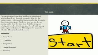 Video Games
Playing video games is one of the most favorite entertainment
activities done all over the world, irrespective of the fact that
whether you are a kid or an adult. Students usually skip their maths
classes to play video games. But, do you know here also they are
learning maths? Here, they learn about the different steps and
techniques to be followed to win any game. Not only while playing,
but the engineers who introduce different games for people also
follow the different mathematical concepts.
Applications:
• Game Theory
• Probability
• Computation
• Logical Reasoning
• Geometry
 