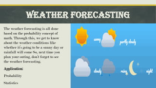 Weather Forecasting
The weather forecasting is all done
based on the probability concept of
math. Through this, we get to know
about the weather conditions like
whether it’s going to be a sunny day or
rainfall will come So, next time you
plan your outing, don’t forget to see
the weather forecasting.
Application:
Probability
Statistics
Click icon to add picture
 