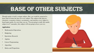 Base of Other Subjects
Though maths is itself a unique subject. But, you would be surprised to
know that it forms the base for every subject. The subjects like physics,
chemistry, economics, history, accountancy, and statistics every subject is
based upon maths. So, next time you say, “I’m not going to study this maths
subject ever!” remember, this subject will not going to leave you ever.
Application:
• Mathematical Operations
• Budgeting
• Operations Research
• Algebra
• Linear Programming
• Algorithm
• Ratios and Proportions
 