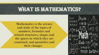WHAT IS MATHEMATICS?
Mathematics is the science
and study of the topics of
numbers, formulas and
related structures, shapes and
the spaces in which they are
contained, and quantities and
their changes.
 