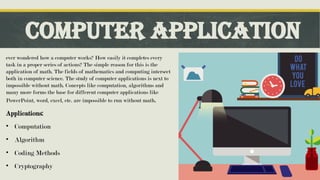 Computer application
ever wondered how a computer works? How easily it completes every
task in a proper series of actions? The simple reason for this is the
application of math. The fields of mathematics and computing intersect
both in computer science. The study of computer applications is next to
impossible without math. Concepts like computation, algorithms and
many more forms the base for different computer applications like
PowerPoint, word, excel, etc. are impossible to run without math.
Applications:
• Computation
• Algorithm
• Coding Methods
• Cryptography
 
