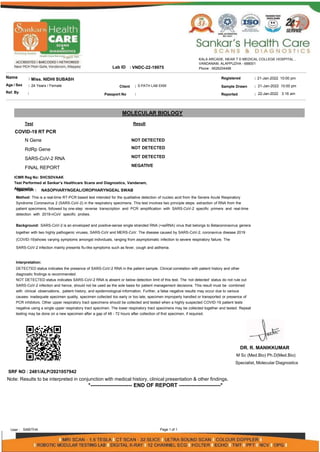 Sample Drawn
Reported
Lab ID
Name
Age / Sex
Ref. By
: Miss. NIDHI SUBASH
: 24 Years / Female
:
: VNDC-22-19975
: 21-Jan-2022 10:00 pm
: 21-Jan-2022 10:00 pm
: 22-Jan-2022 3:16 am
Client
Passport No
: S PATH LAB EKM
:
Registered
KALA ARCADE, NEAR T D MEDICAL COLLEGE HOSPITAL ,
VANDANAM, ALAPPUZHA - 688001
Phone : 9526204488
MOLECULAR BIOLOGY
Result
Test
COVID-19 RT PCR
N Gene
RdRp Gene
SARS-CoV-2 RNA
FINAL REPORT
NOT DETECTED
NOT DETECTED
NOT DETECTED
NEGATIVE
ICMR Reg No: SHCSDVAAK
Test Performed at Sankar’s Healthcare Scans and Diagnostics, Vandanam,
AS
la
p
p
e
p
c
u
im
zh
e
a
n
. :
Method: This is a real-time RT-PCR based test intended for the qualitative detection of nucleic acid from the Severe Acute Respiratory
Syndrome Coronavirus 2 (SARS-CoV-2) in the respiratory specimens. This test involves two principle steps: extraction of RNA from the
patient specimens, followed by one-step reverse transcription and PCR amplification with SARS-CoV-2 specific primers and real-time
detection with 2019-nCoV specific probes.
Background: SARS-CoV-2 is an enveloped and positive-sense single stranded RNA (+ssRNA) virus that belongs to Betacoronavirus genera
together with two highly pathogenic viruses, SARS-CoV and MERS-CoV. The disease caused by SARS-CoV-2, coronavirus disease 2019
(COVID-19)shows varying symptoms amongst individuals, ranging from asymptomatic infection to severe respiratory failure. The
SARS-CoV-2 infection mainly presents flu-like symptoms such as fever, cough and asthenia.
Interpretation:
DETECTED status indicates the presence of SARS-CoV-2 RNA in the patient sample. Clinical correlation with patient history and other
diagnostic findings is recommended.
NOT DETECTED status indicates SARS-CoV-2 RNA is absent or below detection limit of this test. The ‘not detected’ status do not rule out
SARS-CoV-2 infection and hence, should not be used as the sole basis for patient management decisions. This result must be combined
with clinical observations, patient history, and epidemiological information. Further, a false negative results may occur due to various
causes- inadequate specimen quality, specimen collected too early or too late, specimen improperly handled or transported or presence of
PCR inhibitors. Other upper respiratory tract specimens should be collected and tested when a highly suspected COVID-19 patient tests
negative using a single upper respiratory tract specimen. The lower respiratory tract specimens may be collected together and tested. Repeat
testing may be done on a new specimen after a gap of 48 - 72 hours after collection of first specimen, if required.
NASOPHARYNGEAL/OROPHARYNGEAL SWAB
DR. R. MANIKKUMAR
M Sc (Med.Bio) Ph.D(Med.Bio)
Specialist, Molecular Diagnostics
SRF NO : 2481/ALP/2021057942
Note: Results to be interpreted in conjunction with medical history, clinical presentation & other findings.
*----------------------- END OF REPORT -----------------------*
Page 1 of 1
User : SABITHA
 