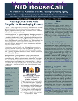 More Mortgage Info
            An Informational Publication of the NID-Housing Counseling Agency
  The NID House Call is a quarterly publication designed to provide useful and timely information and resources to our community of
         stakeholders, which includes clients, consumers, real estate professionals, housing counselors, and our partners.

                           A National HUD-Approved Housing Counseling Agency • October 2006

   Housing Counselors Help                                                                         News
                                                                              FHA Resource Center
Simplify the Homebuying Process                                               The FHA Resource Center provides answers to
                                                                              questions regarding FHA home insurance pro-
Owning a home is a rewarding experience, but admittedly it can be             grams, processes, and requirements. The FHA
quite intimidating. The most important factor in purchasing a                 Resource Center began taking inquiries from the
home is understanding exactly what you are purchasing and if it’s             mortgage lending and housing counseling industry
affordable for you and your family.                                           in May 2006. You can contact the Resource Center
Education is the key for purchasing a home. A housing counselor is            by phone from 8:00am – 8:00pm ET at (800)
your conduit to receive unbiased real estate related information.             CALLFHA (225-5342), or you may email your
Counselors help with any type of housing questions, including the             questions 24 hours a day to hud@custhelp.com.
homebuying process, how to qualify for a mortgage, what you can
afford, understanding credit, and working with professionals in the
homebuying process. A housing counselor will also assess your                 Increasing FHA Mortgage Limits
affordable housing opportunities, money management skills, and
                                                                              FHA is a great resource to help individuals and
your post-purchase success.
                                                                              families purchase homes. FHA loans offer low
Homeowners can also benefit from visiting a housing counselor.                downpayments, low closing costs, and easy credit
Ever had difficulty paying your mortgage? Want to learn how to                qualifying guidelines. However, FHA loan limits,
effectively communicate with your lender? Interested in refinanc-             which set the maximum purchase price FHA will
ing? A housing counseling session can benefit you and your family             insure, at times are not competitive in high-cost
in a wide variety of ways.                                                    markets. Any interested party may submit a re-
                                                                              quest to HUD for the mortgage limits to be in-
Meet one-on-one with a counselor or attend a free First-Time                  creased in a particular area. Any request for an
Homebuyer workshop to discuss the criteria for buying a home,                 increase must be accompanied by sufficient hous-
review mortgage products, determine how much home you can af-                 ing sales price data to justify higher limits. To
ford, identify downpayment assistance resources, and begin the                learn how to get started, please visit http://
home purchasing planning process. Homeownership is a large re-                www.hud.gov/offices/hsg/sfh/lender/sfhmolin.cfm.
sponsibility that reaps many benefits. Thorough planning before
you purchase a home is the fuel for long-term, sustainable home-
ownership.
                                                                              Requesting an Extension of Time in
                                                                              Repaying FHA Loans
   Inside this issue:
                                                                              Often, when homeowners who are facing foreclo-
                                                                              sure visit an NID office, time is a huge factor in
Unlocking the Doors of      2                                                 implementing preventive measures to avoid fore-
The Path to                 2                                                 closure. This issue is magnified when loan ser-
Homeownership                                                                 vicers are not actively pursuing workout options
                                                                              for their delinquent borrowers. If you’re experienc-
Is Interest-Only In Your    3                                                 ing delays with repayment workout options for
Best Interest?                           Mission Statement                    FHA-insured mortgages and it is in the best inter-
Tips for Successful         3    Our goal is to improve the quality of life   est of the government to delay foreclosure until a
Renting                          in America’s cities. We will accomplish      loss mitigation assessment can be completed,
                                  this as partners working together with      please submit form HUD-50012 “Mortgagee’s Re-
NID’s Faith-Based           4    our friends and neighbors. We will help      quest for Extensions of Time.” You may download
Partnership                       our communities become places where         the form at
                                families can live in safety, prosperity and
Legislative Update          4                                                 http://www.hudclips.org/sub_nonhud/html/pdfform
                                   harmony; places where the American
                                                                              s/50012.pdf. The completed form should be sent to
                                  dream of homeownership can flourish,
How Our Website Can         4
                                and where decent & affordable housing is
                                                                              HUD’s National Servicing Center in Tulsa, Okla-
Help
                                          a reality for all people.           homa. Please call 1-888-297-8685 for information.
 