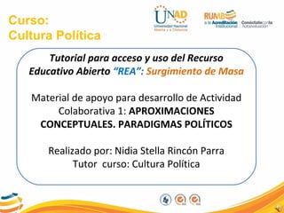 Curso:
Cultura Política
Tutorial para acceso y uso del Recurso
Educativo Abierto “REA”: Surgimiento de Masa
Material de apoyo para desarrollo de Actividad
Colaborativa 1: APROXIMACIONES
CONCEPTUALES. PARADIGMAS POLÍTICOS
Realizado por: Nidia Stella Rincón Parra
Tutor curso: Cultura Política
 