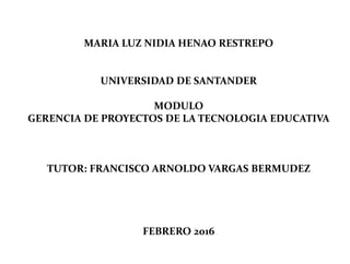 MARIA LUZ NIDIA HENAO RESTREPO
UNIVERSIDAD DE SANTANDER
MODULO
GERENCIA DE PROYECTOS DE LA TECNOLOGIA EDUCATIVA
TUTOR: FRANCISCO ARNOLDO VARGAS BERMUDEZ
FEBRERO 2016
 